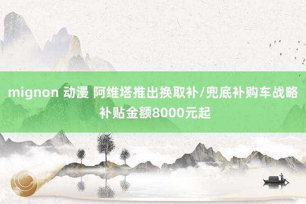 mignon 动漫 阿维塔推出换取补/兜底补购车战略 补贴金额8000元起