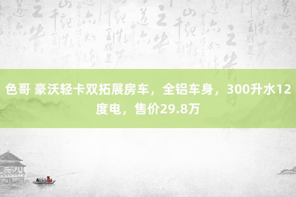 色哥 豪沃轻卡双拓展房车，全铝车身，300升水12度电，售价29.8万