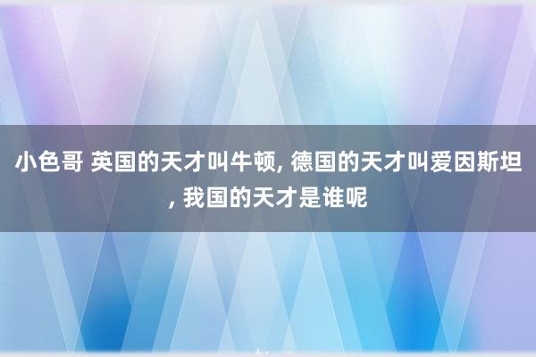 小色哥 英国的天才叫牛顿， 德国的天才叫爱因斯坦， 我国的天才是谁呢