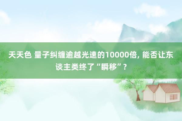 天天色 量子纠缠逾越光速的10000倍， 能否让东谈主类终了“瞬移”?