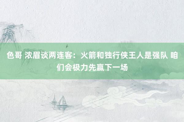 色哥 浓眉谈两连客：火箭和独行侠王人是强队 咱们会极力先赢下一场