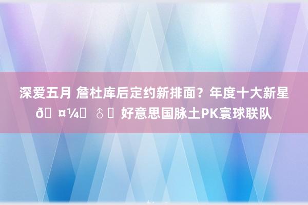 深爱五月 詹杜库后定约新排面？年度十大新星🤼‍♂️好意思国脉土PK寰球联队