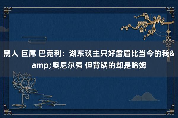 黑人 巨屌 巴克利：湖东谈主只好詹眉比当今的我&奥尼尔强 但背锅的却是哈姆