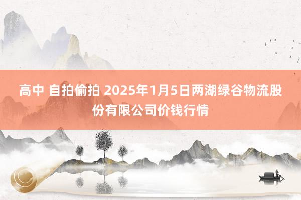 高中 自拍偷拍 2025年1月5日两湖绿谷物流股份有限公司价钱行情