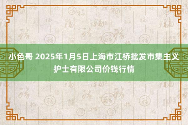 小色哥 2025年1月5日上海市江桥批发市集主义护士有限公司价钱行情