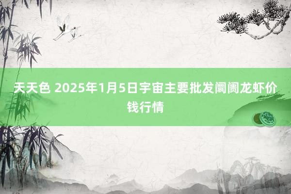 天天色 2025年1月5日宇宙主要批发阛阓龙虾价钱行情