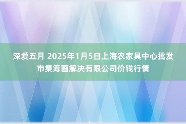 深爱五月 2025年1月5日上海农家具中心批发市集筹画解决有限公司价钱行情