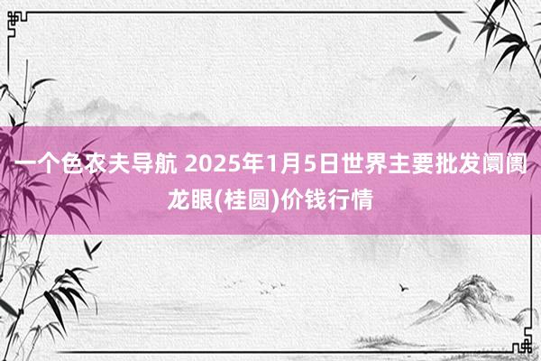 一个色农夫导航 2025年1月5日世界主要批发阛阓龙眼(桂圆)价钱行情