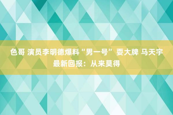 色哥 演员李明德爆料“男一号” 耍大牌 马天宇最新回报：从来莫得