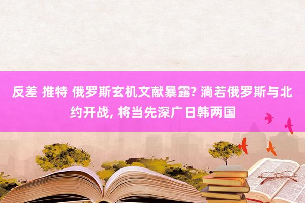 反差 推特 俄罗斯玄机文献暴露? 淌若俄罗斯与北约开战， 将当先深广日韩两国