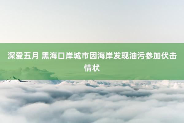 深爱五月 黑海口岸城市因海岸发现油污参加伏击情状