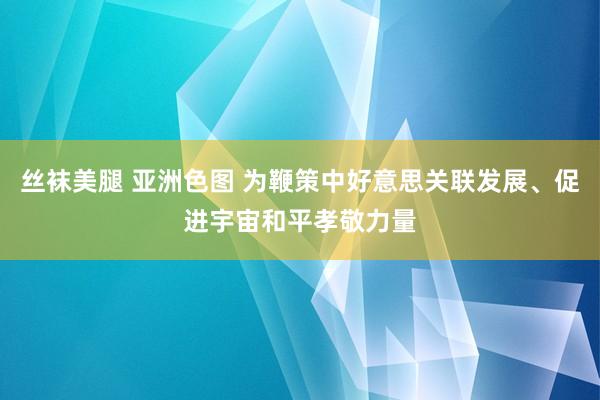 丝袜美腿 亚洲色图 为鞭策中好意思关联发展、促进宇宙和平孝敬力量