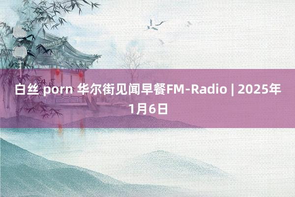 白丝 porn 华尔街见闻早餐FM-Radio | 2025年1月6日