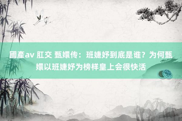 國產av 肛交 甄嬛传：班婕妤到底是谁？为何甄嬛以班婕妤为榜样皇上会很快活