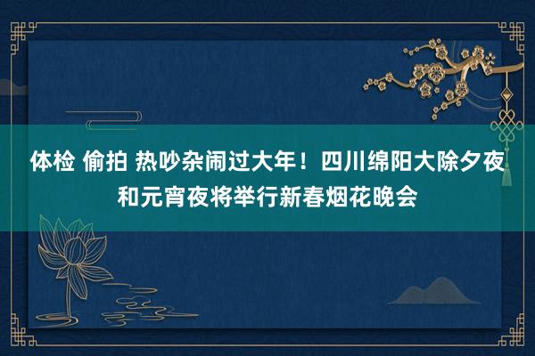 体检 偷拍 热吵杂闹过大年！四川绵阳大除夕夜和元宵夜将举行新春烟花晚会