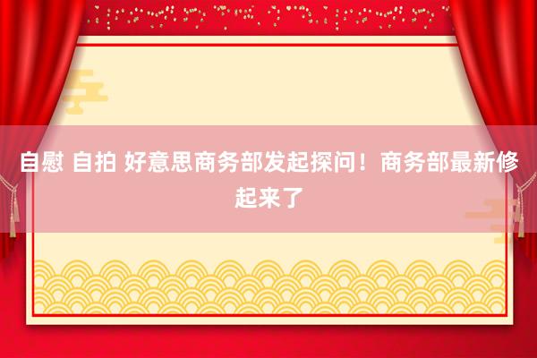 自慰 自拍 好意思商务部发起探问！商务部最新修起来了