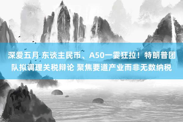 深爱五月 东谈主民币、A50一霎狂拉！特朗普团队拟调理关税辩论 聚焦要道产业而非无数纳税