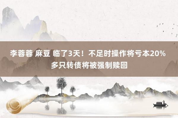 李蓉蓉 麻豆 临了3天！不足时操作将亏本20% 多只转债将被强制赎回