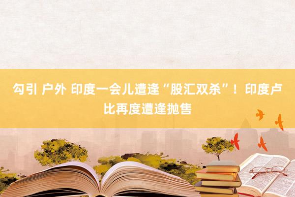 勾引 户外 印度一会儿遭逢“股汇双杀”！印度卢比再度遭逢抛售