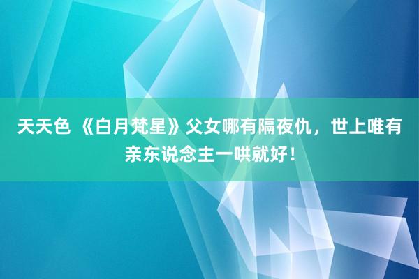 天天色 《白月梵星》父女哪有隔夜仇，世上唯有亲东说念主一哄就好！