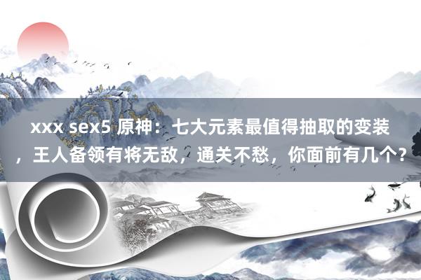 xxx sex5 原神：七大元素最值得抽取的变装，王人备领有将无敌，通关不愁，你面前有几个？