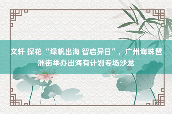 文轩 探花 “绿帆出海 智启异日”，广州海珠琶洲街举办出海有计划专场沙龙