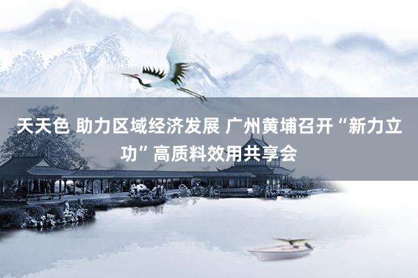 天天色 助力区域经济发展 广州黄埔召开“新力立功”高质料效用共享会