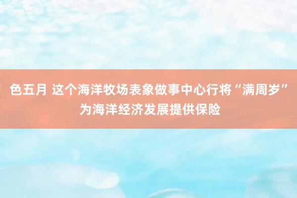 色五月 这个海洋牧场表象做事中心行将“满周岁” 为海洋经济发展提供保险