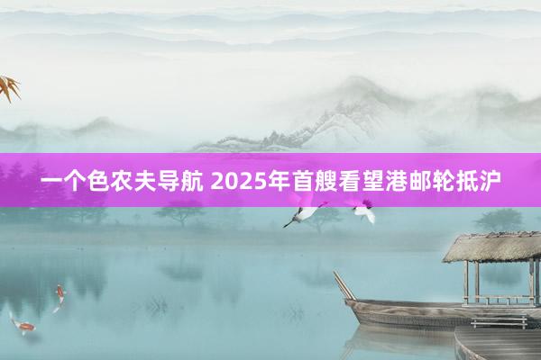 一个色农夫导航 2025年首艘看望港邮轮抵沪