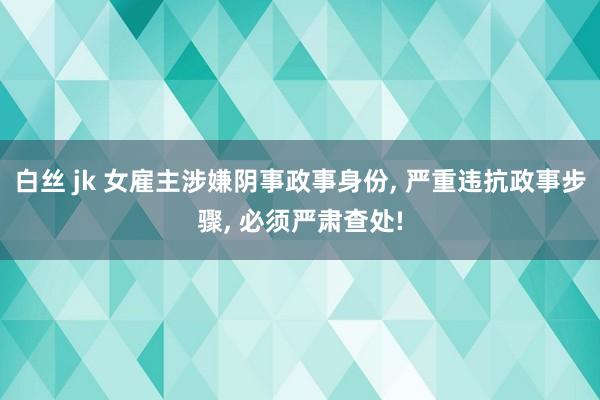 白丝 jk 女雇主涉嫌阴事政事身份， 严重违抗政事步骤， 必须严肃查处!