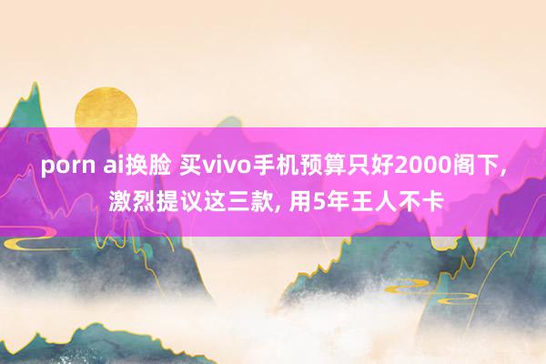 porn ai换脸 买vivo手机预算只好2000阁下， 激烈提议这三款， 用5年王人不卡