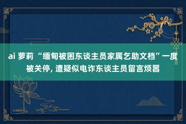 ai 萝莉 “缅甸被困东谈主员家属乞助文档”一度被关停， 遭疑似电诈东谈主员留言烦嚣