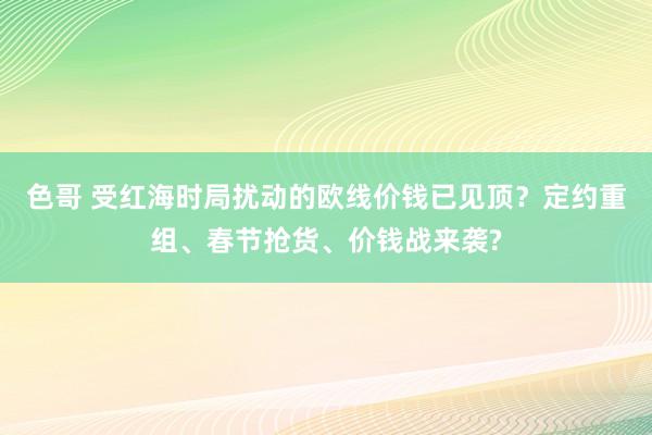 色哥 受红海时局扰动的欧线价钱已见顶？定约重组、春节抢货、价钱战来袭?