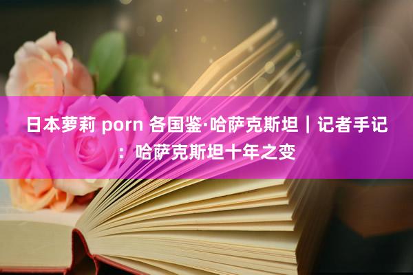 日本萝莉 porn 各国鉴·哈萨克斯坦｜记者手记：哈萨克斯坦十年之变