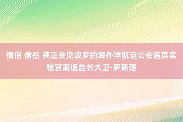 情侣 偷拍 龚正会见波罗的海外洋航运公会首席实验官兼通告长大卫·罗斯理