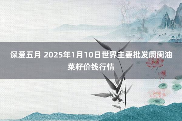 深爱五月 2025年1月10日世界主要批发阛阓油菜籽价钱行情