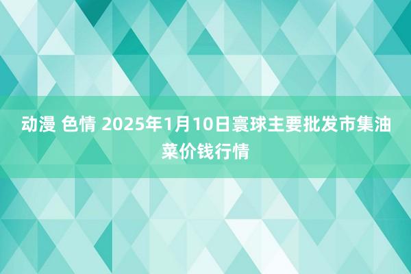 动漫 色情 2025年1月10日寰球主要批发市集油菜价钱行情