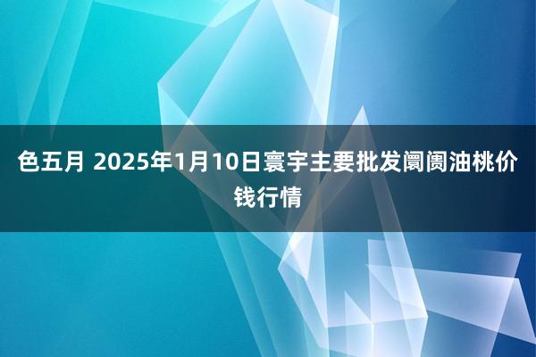 色五月 2025年1月10日寰宇主要批发阛阓油桃价钱行情