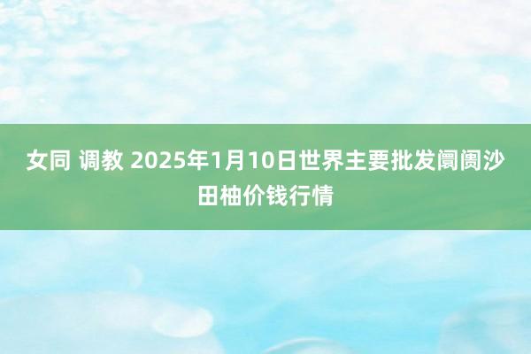 女同 调教 2025年1月10日世界主要批发阛阓沙田柚价钱行情