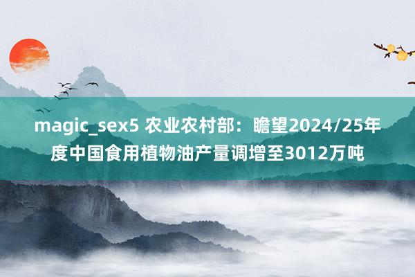 magic_sex5 农业农村部：瞻望2024/25年度中国食用植物油产量调增至3012万吨