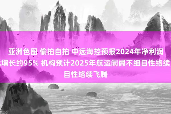 亚洲色图 偷拍自拍 中远海控预报2024年净利润同比增长约95% 机构预计2025年航运阛阓不细目性络续飞腾