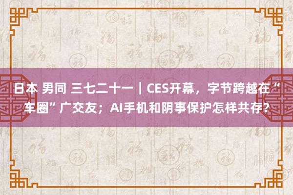 日本 男同 三七二十一｜CES开幕，字节跨越在“车圈”广交友；AI手机和阴事保护怎样共存？