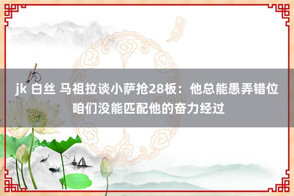 jk 白丝 马祖拉谈小萨抢28板：他总能愚弄错位 咱们没能匹配他的奋力经过