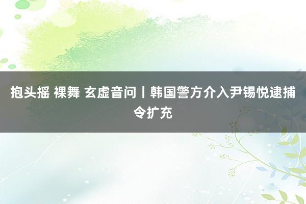 抱头摇 裸舞 玄虚音问丨韩国警方介入尹锡悦逮捕令扩充