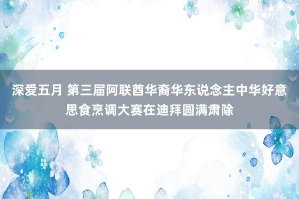 深爱五月 第三届阿联酋华裔华东说念主中华好意思食烹调大赛在迪拜圆满肃除