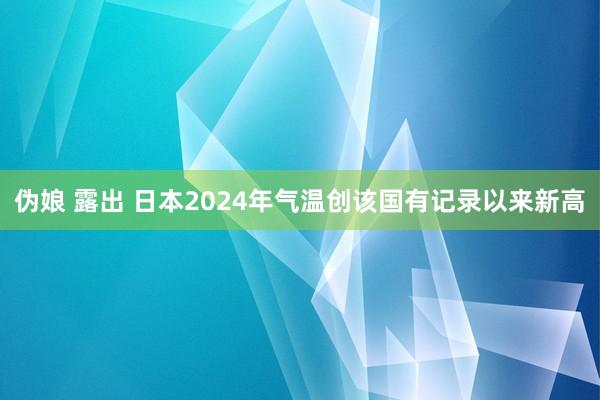 伪娘 露出 日本2024年气温创该国有记录以来新高