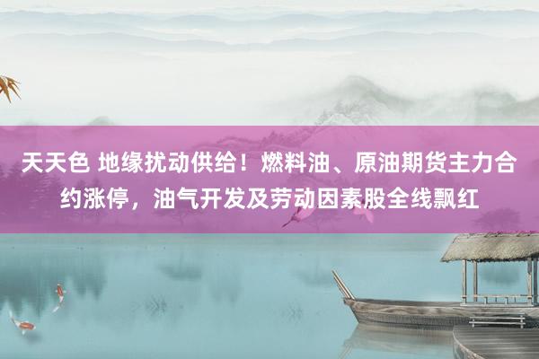 天天色 地缘扰动供给！燃料油、原油期货主力合约涨停，油气开发及劳动因素股全线飘红