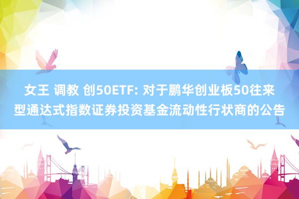 女王 调教 创50ETF: 对于鹏华创业板50往来型通达式指数证券投资基金流动性行状商的公告