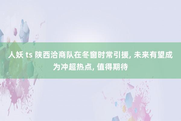 人妖 ts 陕西洽商队在冬窗时常引援， 未来有望成为冲超热点， 值得期待