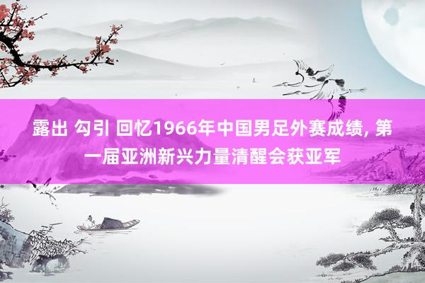 露出 勾引 回忆1966年中国男足外赛成绩， 第一届亚洲新兴力量清醒会获亚军